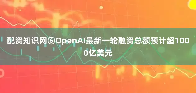 配资知识网⑥OpenAI最新一轮融资总额预计超1000亿美元
