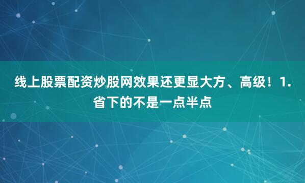 线上股票配资炒股网效果还更显大方、高级！1.省下的不是一点半点