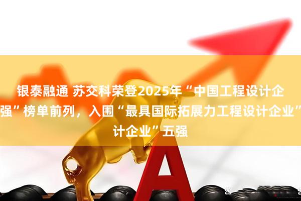 银泰融通 苏交科荣登2025年“中国工程设计企业60强”榜单前列，入围“最具国际拓展力工程设计企业”五强