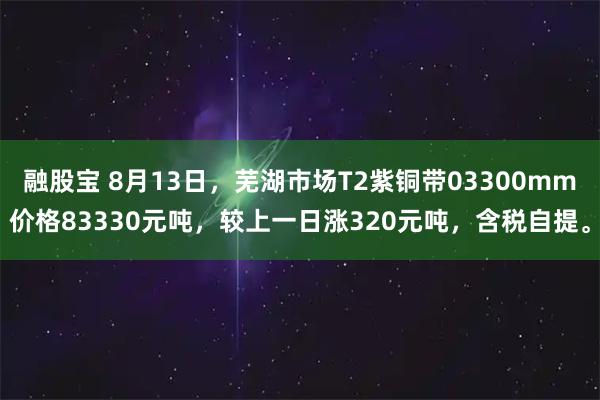 融股宝 8月13日，芜湖市场T2紫铜带03300mm价格83330元吨，较上一日涨320元吨，含税自提。