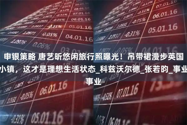 申银策略 唐艺昕悠闲旅行照曝光!吊带裙漫步英国小镇,这才是理想生活状态_科兹沃尔德_张若昀_事业