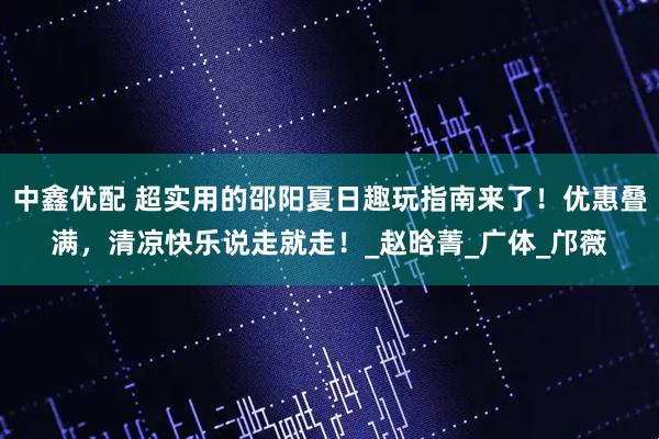 中鑫优配 超实用的邵阳夏日趣玩指南来了！优惠叠满，清凉快乐说走就走！_赵晗菁_广体_邝薇