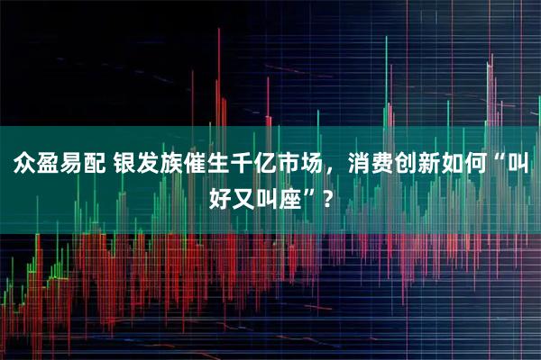 众盈易配 银发族催生千亿市场,消费创新如何“叫好又叫座”?