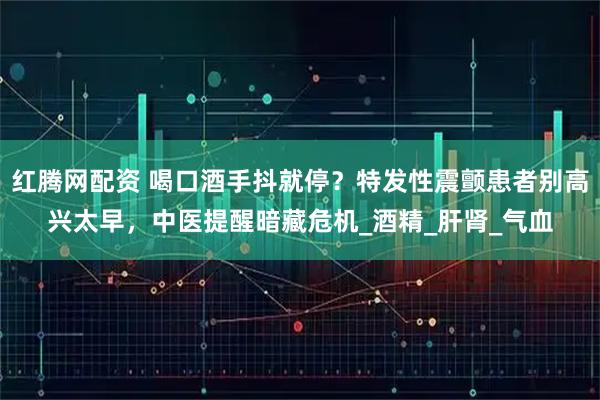 红腾网配资 喝口酒手抖就停?特发性震颤患者别高兴太早,中医提醒暗藏危机_酒精_肝肾_气血