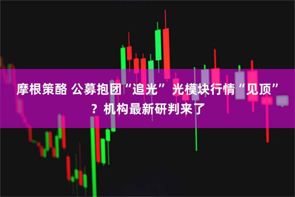 摩根策酪 公募抱团“追光” 光模块行情“见顶”？机构最新研判来了