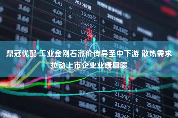 鼎冠优配 工业金刚石涨价传导至中下游 散热需求拉动上市企业业绩回暖