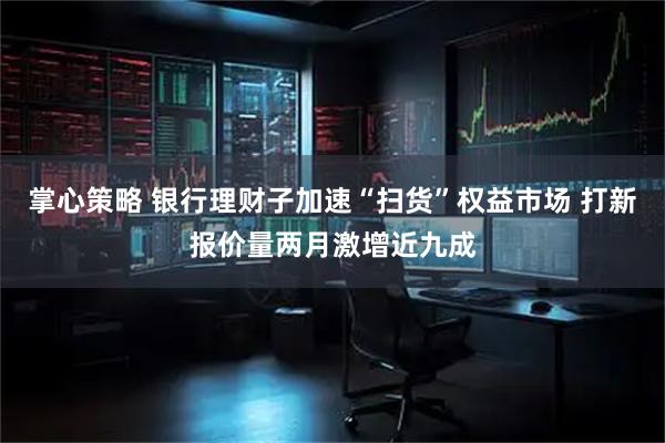 掌心策略 银行理财子加速“扫货”权益市场 打新报价量两月激增近九成