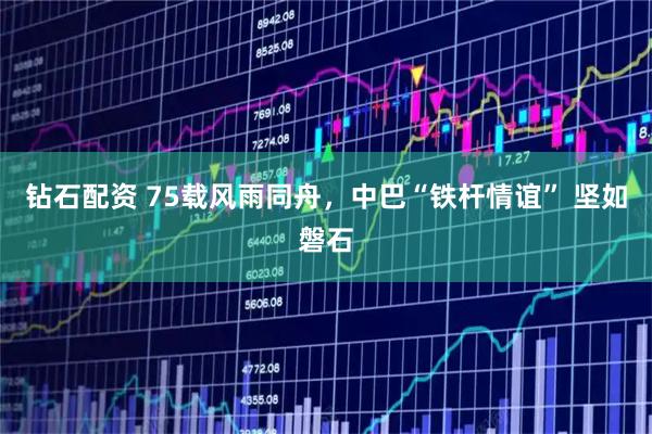 钻石配资 75载风雨同舟，中巴“铁杆情谊” 坚如磐石