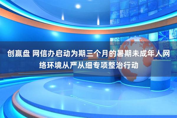 创赢盘 网信办启动为期三个月的暑期未成年人网络环境从严从细专项整治行动
