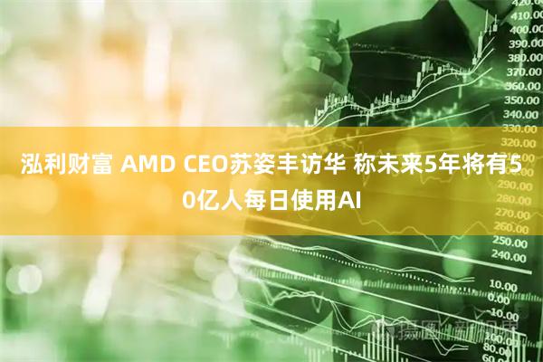 泓利财富 AMD CEO苏姿丰访华 称未来5年将有50亿人每日使用AI