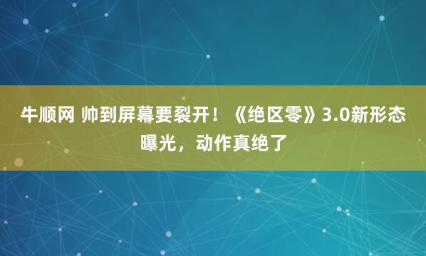 牛顺网 帅到屏幕要裂开！《绝区零》3.0新形态曝光，动作真绝了