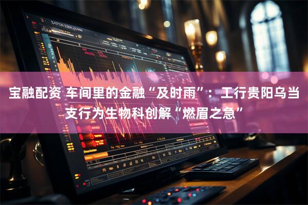 宝融配资 车间里的金融“及时雨”：工行贵阳乌当支行为生物科创解“燃眉之急”
