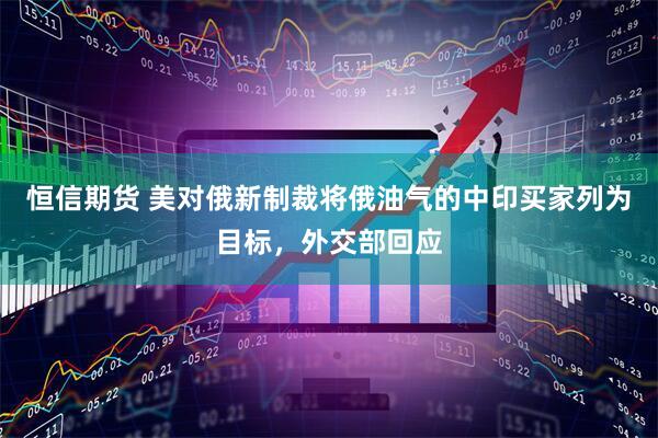 恒信期货 美对俄新制裁将俄油气的中印买家列为目标，外交部回应