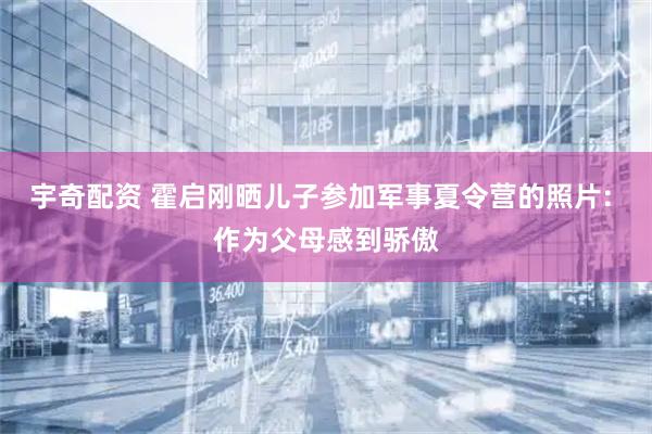 宇奇配资 霍启刚晒儿子参加军事夏令营的照片: 作为父母感到骄傲