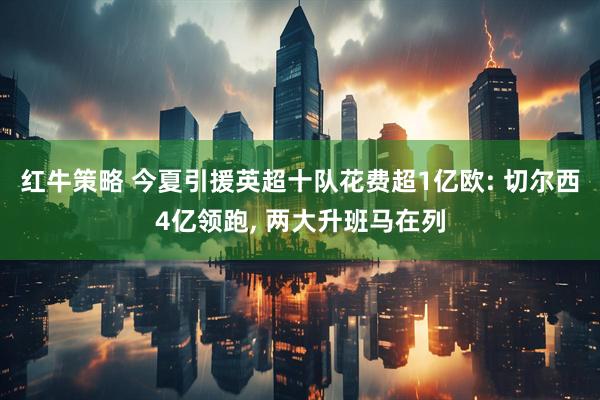 红牛策略 今夏引援英超十队花费超1亿欧: 切尔西4亿领跑, 两大升班马在列