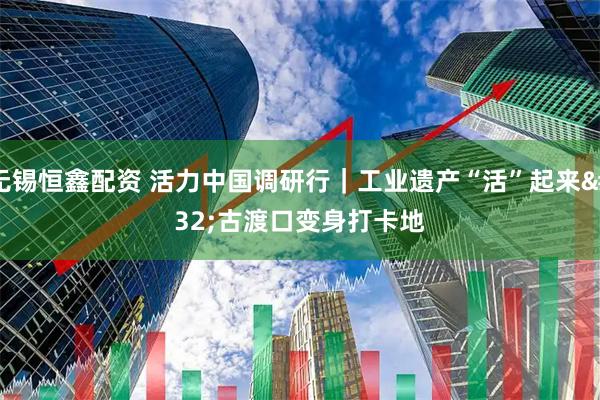 无锡恒鑫配资 活力中国调研行｜工业遗产“活”起来 古渡口变身打卡地